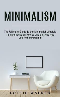 Minimalism: The Ultimate Guide to the Minimalist Lifestyle (Tips and Ideas on How to Live a Stress-free Life With Minimalism) - Lottie Walker - cover