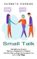 Small Talk: The Definitive Guide to Talking to Anyone in Any Situation (The Art of Having Small Conversations That Lead to Big Things) - Kenneth Moreno - cover