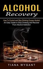 Alcohol Recovery: How to Control and Stop Drinking Excess Alcohol (An Easy Guide to Stop Drinking and Recover From Alcohol Addiction)