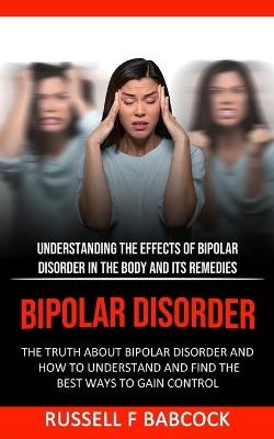 Bipolar Disorder: The Truth About Bipolar Disorder and How to Understand and Find the Best Ways to Gain Control (Understanding the Effects of Bipolar Disorder in The Body and Its Remedies) - Russell F Babcock - cover