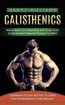 Calisthenics: How to Make Your Dream Body and Proven Guide to Get Muscles Create the Physique You Want (Calisthenics to Look and Feel Your Best From the Boardroom to the Bedroom) - Harry Williams - cover