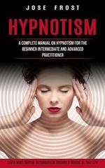 Hypnotism: A Complete Manual on Hypnotism for the Beginner Intermediate and Advanced Practitioner (Learn Mind Control Techniques to Become a Master of Your Life)