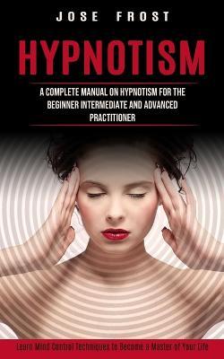 Hypnotism: A Complete Manual on Hypnotism for the Beginner Intermediate and Advanced Practitioner (Learn Mind Control Techniques to Become a Master of Your Life) - Jose Frost - cover