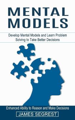 Mental Models: Enhanced Ability to Reason and Make Decisions (Develop Mental Models and Learn Problem Solving to Take Better Decisions) - James Segrest - cover