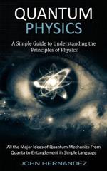 Quantum Physics: A Simple Guide to Understanding the Principles of Physics (All the Major Ideas of Quantum Mechanics From Quanta to Entanglement in Simple Language)