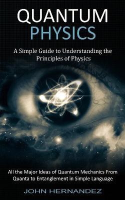 Quantum Physics: A Simple Guide to Understanding the Principles of Physics (All the Major Ideas of Quantum Mechanics From Quanta to Entanglement in Simple Language) - John Hernandez - cover