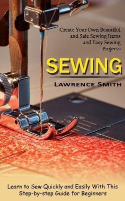Sewing: Create Your Own Beautiful and Safe Sewing Items and Easy Sewing Projects (Learn to Sew Quickly and Easily With This Step-by-step Guide for Beginners) - Lawrence Smith - cover