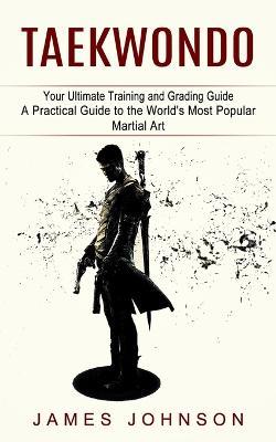 Taekwondo: Your Ultimate Training and Grading Guide (A Practical Guide to the World's Most Popular Martial Art) - James Johnson - cover