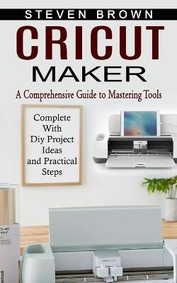 Cricut Maker: A Comprehensive Guide to Mastering Tools (Complete With Diy Project Ideas and Practical Steps) - Steven Brown - cover