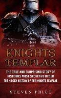 Knights Templar: The True And Surprising Story Of Histories Most Secretive Order (The Hidden History Of The Knights Templar) - Steven Price - cover