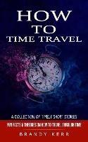 How to Time Travel: A Collection of Timely Short Stories (Fun Facts & Theories on How to Travel Through Time) - Brandy Kerr - cover