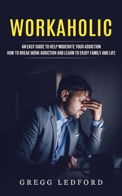 Workaholic: An Easy Guide to Help Moderate Your Addiction (How to Break Work Addiction and Learn to Enjoy Family and Life) - Gregg Ledford - cover
