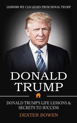 Donald Trump: Lessons We Can Learn From Donal Trump (Donald Trump's Life Lessons & Secrets to Success) - Dexter Bowen - cover