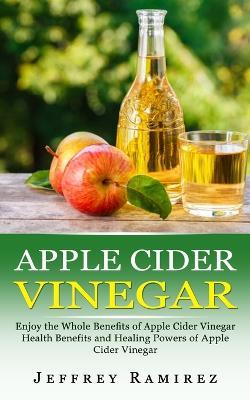 Apple Cider Vinegar: Enjoy the Whole Benefits of Apple Cider Vinegar (Health Benefits and Healing Powers of Apple Cider Vinegar) - Jeffrey Ramirez - cover