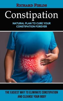 Constipation: Natural Plan to Cure Your Constipation Forever (The Easiest Way to Eliminate Constipation and Cleanse Your Body) - Richard Fields - cover