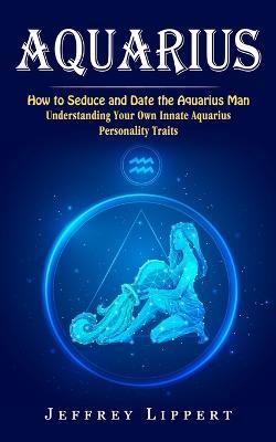 Aquarius: How to Seduce and Date the Aquarius Man (Understanding Your Own Innate Aquarius Personality Traits) - Jeffrey Lippert - cover