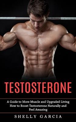Testosterone: A Guide to More Muscle and Upgraded Living (How to Boost Testosterone Naturally and Feel Amazing) - Shelly Garcia - cover