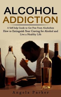 Alcohol Addiction: A Self-help Guide to Get Free From Alcoholism (How to Extinguish Your Craving for Alcohol and Live a Healthy Life) - Parker - cover
