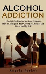Alcohol Addiction: A Self-help Guide to Get Free From Alcoholism (How to Extinguish Your Craving for Alcohol and Live a Healthy Life)