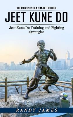 Jeet Kune Do: The Principles of a Complete Fighter (Jeet Kune Do Training and Fighting Strategies) - Randy James - cover