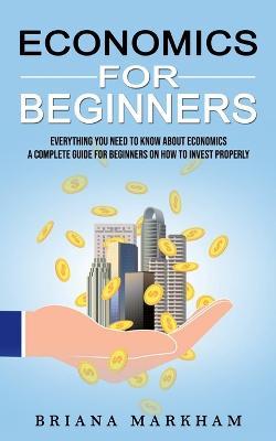 Economics for Beginners: Everything You Need to Know About Economics (A Complete Guide for Beginners on How to Invest Properly) - Briana Markham - cover
