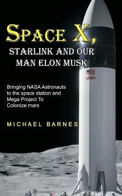Space X: Starlink and Our Man Elon Musk Bringing NASA Astronauts to the space station and Mega Project To Colonize mars - Michael Barnes - cover