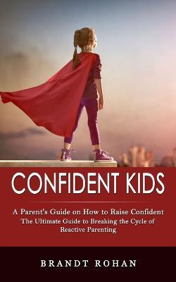 Confident Kids: A Parent's Guide on How to Raise Confident (The Ultimate Guide to Breaking the Cycle of Reactive Parenting) - Brandt Rohan - cover