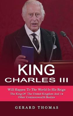 King Charles III: Will Happen To The World In His Reign (The King Of The United Kingdom And 14 Other Commonwealth Realms) - Gerard Thomas - cover