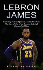 Lebron James: Interesting Facts and Quizzes About Lebron James (The Story of One of the Greatest Basketball Players of All Time)