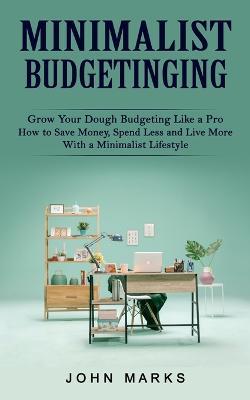 Minimalist Budgeting: Grow Your Dough Budgeting Like a Pro (How to Save Money, Spend Less and Live More With a Minimalist Lifestyle) - John Marks - cover