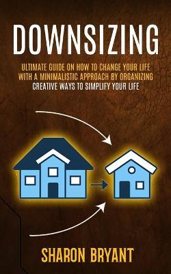Downsizing: Ultimate Guide On How To Change Your Life With A Minimalistic Approach By Organizing (Creative Ways To Simplify Your Life) - Sharon Bryant - cover