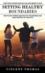 Setting Healthy Boundaries: Limit What Others Take So You Have More to Give (How to Set Strong and Healthy Boundaries and Take Control of Your Life)