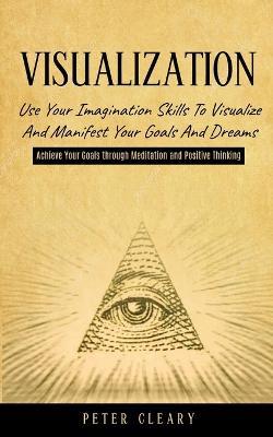 Visualization: Use Your Imagination Skills to Visualize and Manifest Your Goals and Dreams (Achieve Your Goals Through Meditation and Positive Thinking) - Peter Cleary - cover