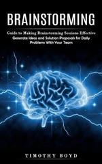 Brainstorming: Guide to Making Brainstorming Sessions Effective (Generate Ideas and Solution Proposals for Daily Problems With Your Team)