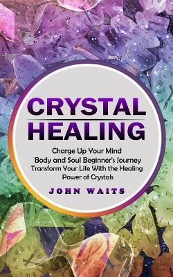 Crystal Healing: Charge Up Your Mind Body and Soul Beginner's Journey (Transform Your Life With the Healing Power of Crystals) - John Waits - cover