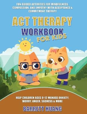 ACT Therapy Workbook for Kids: Fun Guided Activities for Mindfulness, Compassion, and Empathy with Acceptance & Commitment Therapy: Help Children Ages 8-12 Manage Anxiety, Worry, Anger, Sadness & More - Barrett Huang - cover