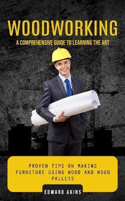 Woodworking: A Comprehensive Guide to Learning the Art (Proven Tips on Making Furniture Using Wood and Wood Pallets) - Edward Akins - cover