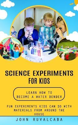 Science Experiments for Kids: Learn How to Become a Water Bender (Fun Experiments Kids Can Do With Materials From Around the House) - John Ruvalcaba - cover