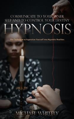 Hypnosis: Communicate to Your Inner Self and to Control Your Destiny (The Technique to Hypnotize Yourself Into Hypnotic Realities) - Michael Whitely - cover