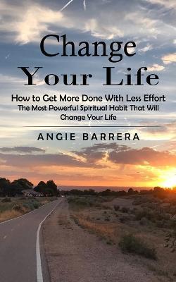 Change Your Life: How to Get More Done With Less Effort (The Most Powerful Spiritual Habit That Will Change Your Life) - Angie Barrera - cover