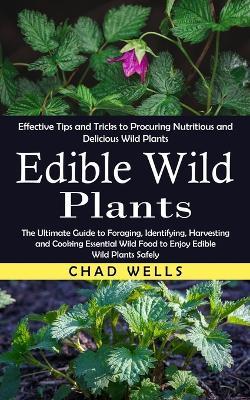 Edible Wild Plants: Effective Tips and Tricks to Procuring Nutritious and Delicious Wild Plants (The Ultimate Guide to Foraging, Identifying, Harvesting and Cooking Essential Wild Food to Enjoy Edible Wild Plants Safely) - Chad Wells - cover