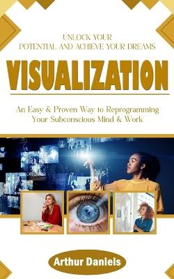 Visualization: Unlock Your Potential and Achieve Your Dreams (An Easy & Proven Way to Reprogramming Your Subconscious Mind & Work) - Arthur Daniels - cover