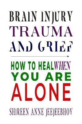 Brain Injury, Trauma, and Grief: How to Heal When You Are Alone - Shireen Anne Jeejeebhoy - cover