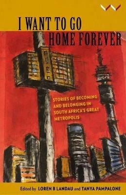 I Want to Go Home Forever: Stories of becoming and belonging in South Africa’s great metropolis - Loren Landau,Tanya Pampalone,Eliot Moleba - cover