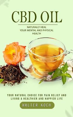 Cbd Oil: Naturally Heal Your Mental and Physical Health (Your Natural Choice for Pain Relief and Living a Healthier and Happier Life) - Walter Koch - cover
