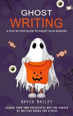 Ghost Writing: A Step-by-step Guide to Haunt Your Readers (Launch Your Own Successful Writing Career by Writing Books for Others)