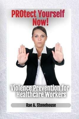 Protect Yourself Now! Violence Prevention for Healthcare Workers - Rae A Stonehouse - cover
