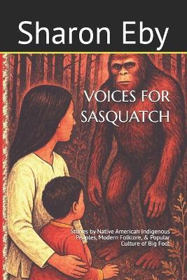 Voices for Sasquatch: Stories by Native American Indigenous Peoples, Modern Folklore, & Popular Culture of Big Foot - Sharon Eby - cover