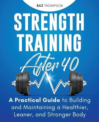 Strength Training After 40: A Practical Guide to Building and Maintaining a Healthier, Leaner, and Stronger Body - Baz Thompson - cover