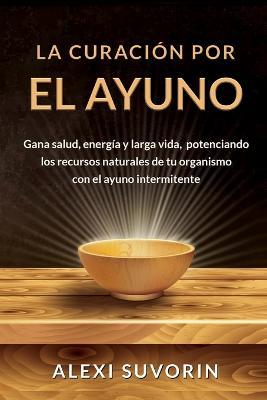 La Curacion por el Ayuno: Gana salud, energia y larga vida, potenciando los recursos naturales de tu organismo con el ayuno intermitente. - Alexi Suvorin - cover